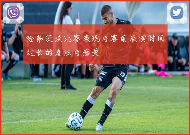 哈弗茨谈比赛表现与赛前表演时间过长的看法与感受