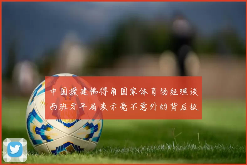 中国援建佛得角国家体育场经理谈西班牙平局表示毫不意外的背后故事