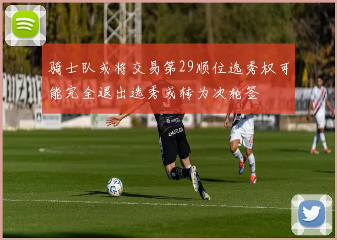 骑士队或将交易第29顺位选秀权可能完全退出选秀或转为次轮签