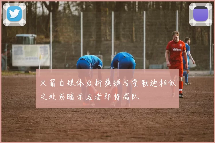 火箭自媒体分析桑顿与霍勒迪相似之处或暗示后者即将离队