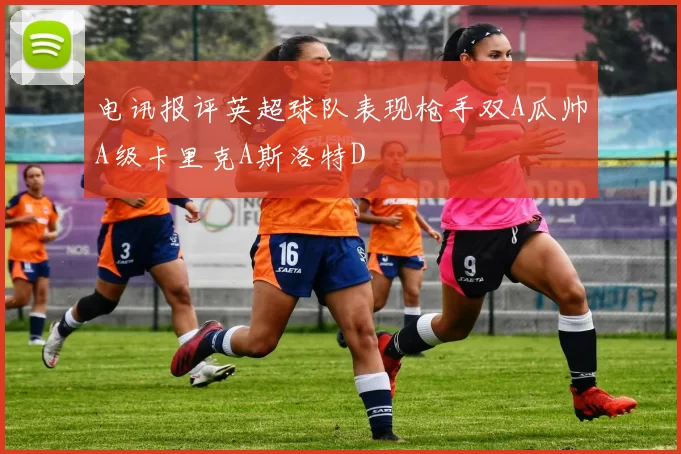 电讯报评英超球队表现枪手双A瓜帅A级卡里克A斯洛特D