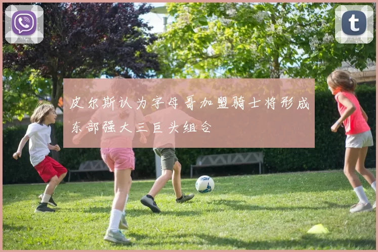皮尔斯认为字母哥加盟骑士将形成东部强大三巨头组合