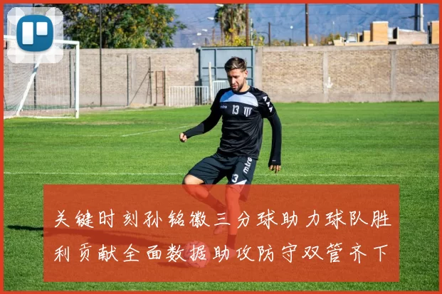 关键时刻孙铭徽三分球助力球队胜利贡献全面数据助攻防守双管齐下