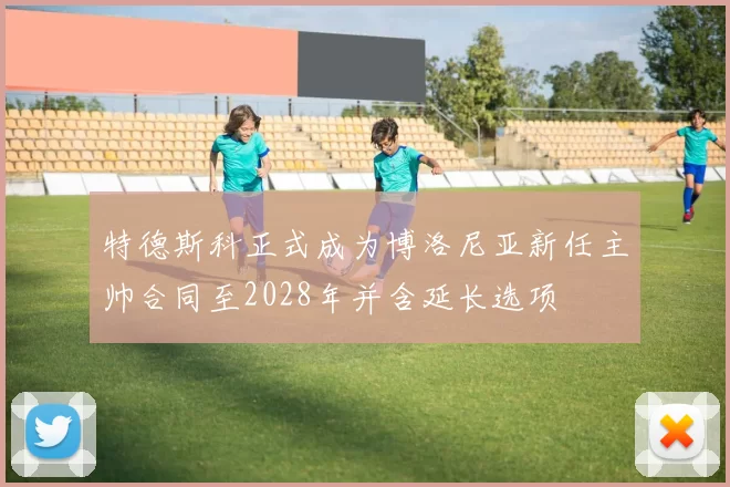 特德斯科正式成为博洛尼亚新任主帅合同至2028年并含延长选项