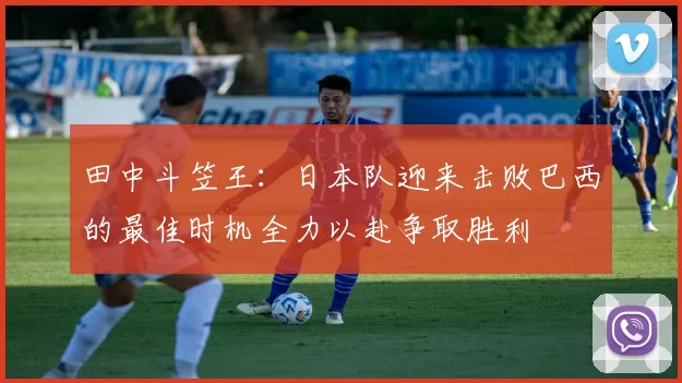 田中斗笠王：日本队迎来击败巴西的最佳时机全力以赴争取胜利