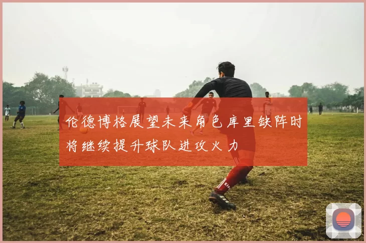 伦德博格展望未来角色库里缺阵时将继续提升球队进攻火力