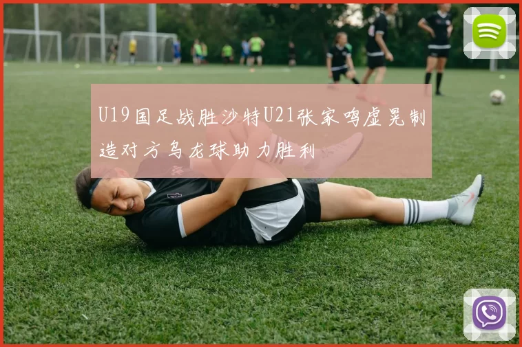 U19国足战胜沙特U21张家鸣虚晃制造对方乌龙球助力胜利