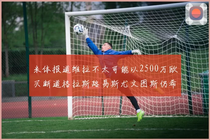 米体报道维拉不太可能以2500万欧买断道格拉斯路易斯尤文图斯仍希望出售他