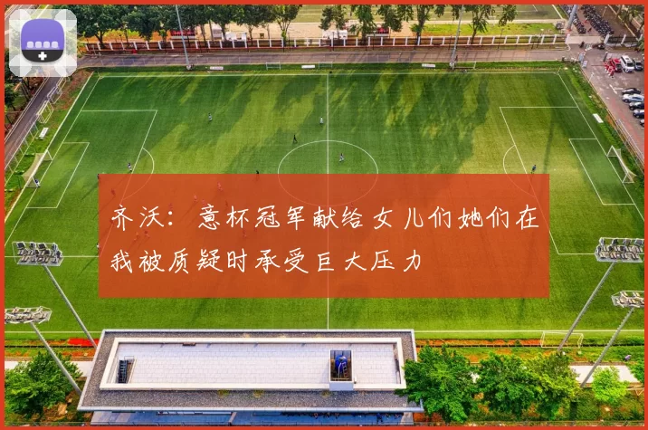 齐沃：意杯冠军献给女儿们她们在我被质疑时承受巨大压力