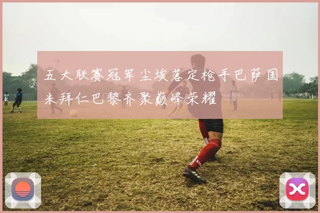 五大联赛冠军尘埃落定枪手巴萨国米拜仁巴黎齐聚巅峰荣耀