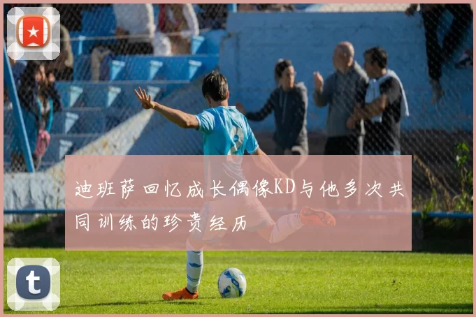 迪班萨回忆成长偶像KD与他多次共同训练的珍贵经历