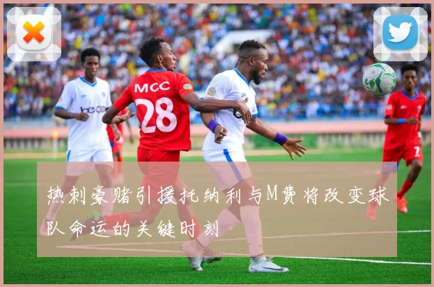热刺豪赌引援托纳利与M费将改变球队命运的关键时刻