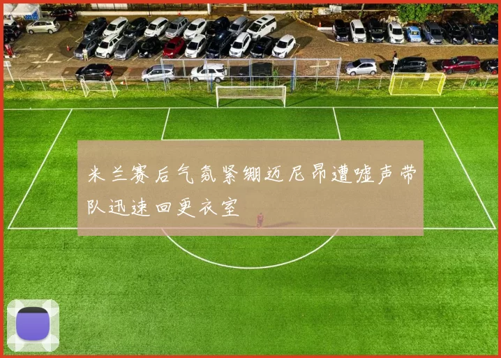 米兰赛后气氛紧绷迈尼昂遭嘘声带队迅速回更衣室