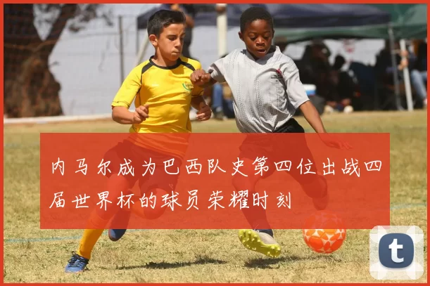 内马尔成为巴西队史第四位出战四届世界杯的球员荣耀时刻