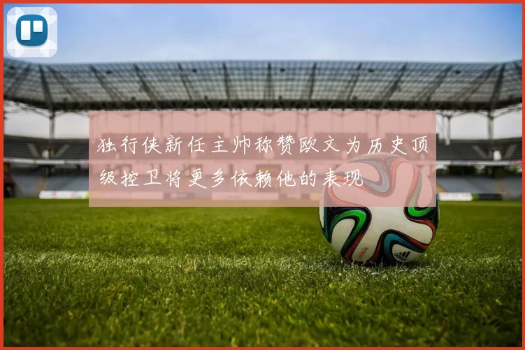 独行侠新任主帅称赞欧文为历史顶级控卫将更多依赖他的表现