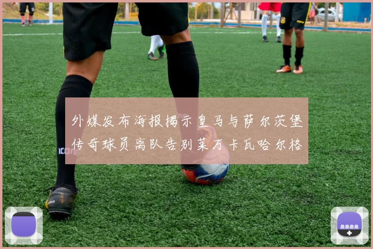 外媒发布海报揭示皇马与萨尔茨堡传奇球员离队告别莱万卡瓦哈尔格列兹曼