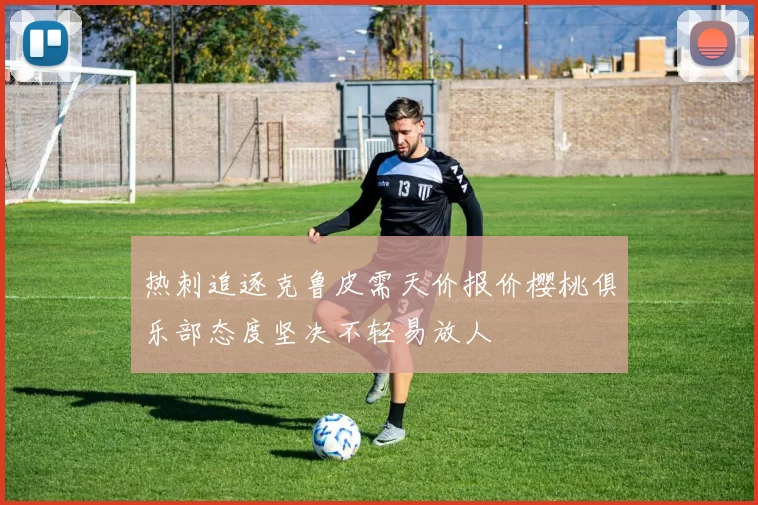 热刺追逐克鲁皮需天价报价樱桃俱乐部态度坚决不轻易放人
