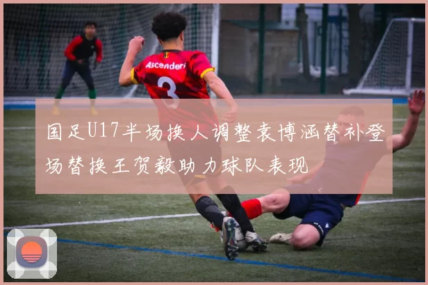 国足U17半场换人调整袁博涵替补登场替换王贺毅助力球队表现