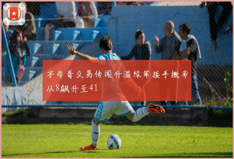 字母哥交易传闻升温绿军接手概率从8飙升至41