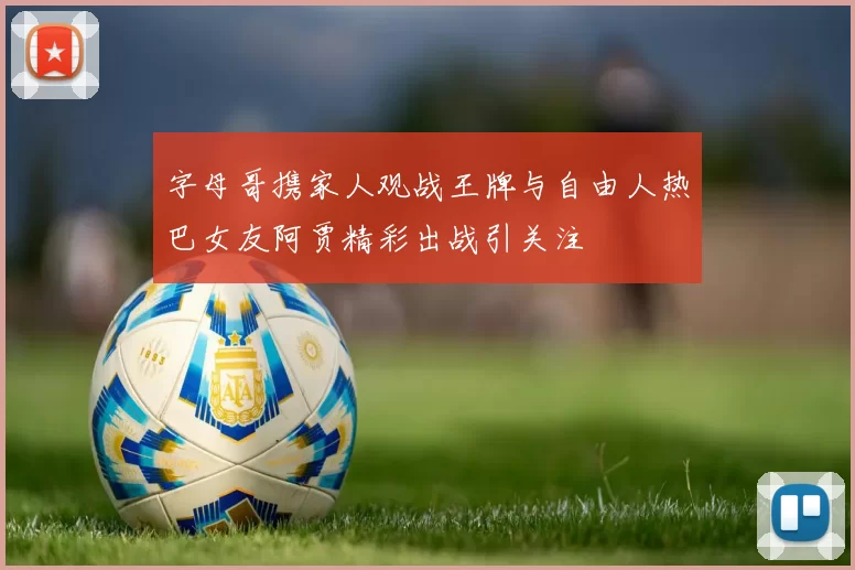 字母哥携家人观战王牌与自由人热巴女友阿贾精彩出战引关注